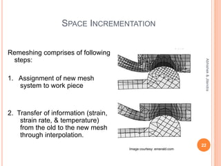 SPACE INCREMENTATION
Remeshing comprises of following
steps:
1. Assignment of new mesh
system to work piece
2. Transfer of information (strain,
strain rate, & temperature)
from the old to the new mesh
through interpolation.
22
Abhishek&Jitendra
Image courtesy: emerald.com
 
