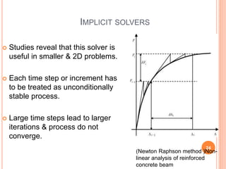IMPLICIT SOLVERS
 Studies reveal that this solver is
useful in smaller & 2D problems.
 Each time step or increment has
to be treated as unconditionally
stable process.
 Large time steps lead to larger
iterations & process do not
converge.
24
Abhishek&Jitendra
(Newton Raphson method )Non-
linear analysis of reinforced
concrete beam
 