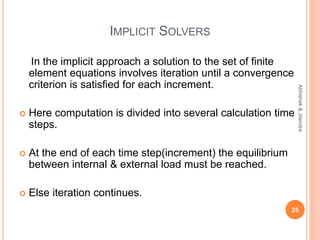 IMPLICIT SOLVERS
In the implicit approach a solution to the set of finite
element equations involves iteration until a convergence
criterion is satisfied for each increment.
 Here computation is divided into several calculation time
steps.
 At the end of each time step(increment) the equilibrium
between internal & external load must be reached.
 Else iteration continues.
25
Abhishek&Jitendra
 