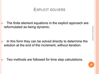 EXPLICIT SOLVERS
 The finite element equations in the explicit approach are
reformulated as being dynamic.
 In this form they can be solved directly to determine the
solution at the end of the increment, without iteration.
 Two methods are followed for time step calculations.
26
Abhishek&Jitendra
 