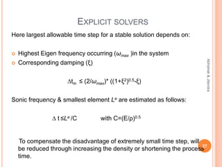 EXPLICIT SOLVERS
Here largest allowable time step for a stable solution depends on:
 Highest Eigen frequency occurring (ωmax )in the system
 Corresponding damping (ξ)
∆tm ≤ (2/ωmax)* ((1+ξ2)0.5-ξ)
Sonic frequency & smallest element Le are estimated as follows:
∆ t ≤Le /C with C=(E/ρ)0.5
To compensate the disadvantage of extremely small time step, will
be reduced through increasing the density or shortening the process
time.
27
Abhishek&Jitendra
 