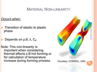 MATERIAL NON-LINEARITY
Occurs when:
 Transition of elastic to plastic
phase
 Depends on ρ,θ, λ, CP
Note: This non-linearity is
important when considering
thermal effects z.B hot forming or
for calculation of temperature
increase during forming process.
32
Abhishek&Jitendra
Courtesy: COMSOL, USA
 