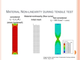 Material-nonlinearity (flow curve)
MATERIAL NON-LINEARITY DURING TENSILE TEST
Image courtesy: Lecture notes, Fundamental of solving methods,
Prof Dr. –Ing. G. Hirt
kf = kf (v, v)
(strain hardened!)

considered Not considered
kf = 100 N/mm2 = const.Initial mesh
 