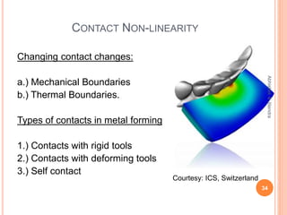 CONTACT NON-LINEARITY
Changing contact changes:
a.) Mechanical Boundaries
b.) Thermal Boundaries.
Types of contacts in metal forming
1.) Contacts with rigid tools
2.) Contacts with deforming tools
3.) Self contact
34
Abhishek&Jitendra
Courtesy: ICS, Switzerland
 