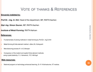 VOTE OF THANKS & REFERENCES
Sincerely indebted to:
Prof Dr. –Ing. G. Hirt, Head of the department, IBF, RWTH Aachen
Dipl.-Ing. Simon Seuren, IBF, RWTH Aachen
Institute of Metal Forming, RWTH Aahcen
References:
 Fundamentals of solving methods in metal forming by Prof.Dr.- Ing.G.Hirt
 Metal forming & finite element method –Atlan,Oh, Kobayashi
 Manufacturing process III –A.C.Niranjan
 Comparison of the implicit and explicit finite element methods
using crystal plasticity- F.J. Harewood , P.E. McHugh
Web resources:
 National program on technology enhanced learning, Dr. R. Krishnakumar, IIT madras.
38
Abhishek&Jitendra
 