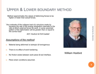 UPPER & LOWER BOUNDARY METHOD
Method approximates the values of deforming forces to be
higher or lower than actual forces.
“Any estimate of the collapse load of a structure made by
equating the rate of the energy dissipation internally to the
rate at which external forces do work, in some assumed
pattern of the deformation will be greater than or equal to
the correct load”
-W.F. Hosford & R.M Caddell
Assumptions of the method:
 Material being deformed is isotropic & homogenous
 There is no effect of work hardening
 No friction exists between work piece & tool interface.
 Plane strain conditions assumed.
5
Abhishek&Jitendra
William Hosford
 