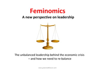 Feminomics
     A new perspective on leadership




The unbalanced leadership behind the economic crisis
          – and how we need to re-balance

                 www.greenwellfuture.com
 