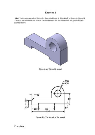 Exercise 1
Aim: To draw the sketch of the model shown in Figure A. The sketch is shown in Figure B.
You will not dimension the sketch. The solid model and the dimensions are given only for
your reference.
Figure( A): The solid model
Figure (B): The sketch of the model
Procedure:
 