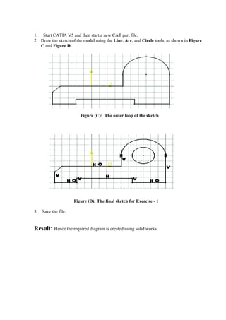 1. Start CATIA V5 and then start a new CAT part file.
2. Draw the sketch of the model using the Line, Arc, and Circle tools, as shown in Figure
C and Figure D.
Figure (C): The outer loop of the sketch
Figure (D): The final sketch for Exercise - 1
3. Save the file.
Result: Hence the required diagram is created using solid works.
 