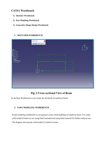CATIA Workbench
1) Sketcher Workbench
2) Part Modeling Workbench
3) Generative Shape Design Workbench
1. SKETCHER WORKBENCH
Fig: 2 Cross sectional View of Beam
In sketcher Workbench we are create the 2d sketch of cantilever beam.
2. PART MODELING WORKBENCH
In part modeling workbench we are going to create solid modeling of cantilever beam. For create
solid model of beam we are using Pad Command and using Steel material for further analysis use.
The diagram showing the solid model of cantilever beam,
 