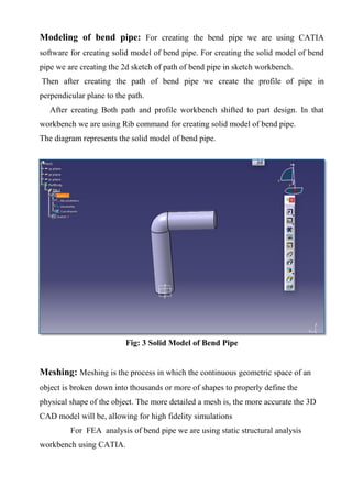 Modeling of bend pipe: For creating the bend pipe we are using CATIA
software for creating solid model of bend pipe. For creating the solid model of bend
pipe we are creating the 2d sketch of path of bend pipe in sketch workbench.
Then after creating the path of bend pipe we create the profile of pipe in
perpendicular plane to the path.
After creating Both path and profile workbench shifted to part design. In that
workbench we are using Rib command for creating solid model of bend pipe.
The diagram represents the solid model of bend pipe.
Fig: 3 Solid Model of Bend Pipe
Meshing: Meshing is the process in which the continuous geometric space of an
object is broken down into thousands or more of shapes to properly define the
physical shape of the object. The more detailed a mesh is, the more accurate the 3D
CAD model will be, allowing for high fidelity simulations
For FEA analysis of bend pipe we are using static structural analysis
workbench using CATIA.
 
