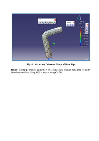 Fig: 4 Mesh view Deformed Shape of Bend Pipe
Result: Bend pipe analysis gives the Von Misses Stress of given bend pipe for given
boundary condition Using FEA Analysis using CATIA.
 