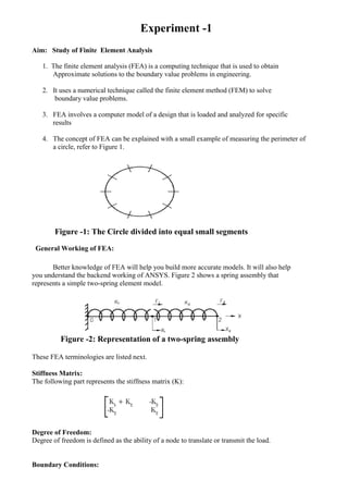 Experiment -1
Aim: Study of Finite Element Analysis
1. The finite element analysis (FEA) is a computing technique that is used to obtain
Approximate solutions to the boundary value problems in engineering.
2. It uses a numerical technique called the finite element method (FEM) to solve
boundary value problems.
3. FEA involves a computer model of a design that is loaded and analyzed for specific
results
4. The concept of FEA can be explained with a small example of measuring the perimeter of
a circle, refer to Figure 1.
Figure -1: The Circle divided into equal small segments
General Working of FEA:
Better knowledge of FEA will help you build more accurate models. It will also help
you understand the backend working of ANSYS. Figure 2 shows a spring assembly that
represents a simple two-spring element model.
Figure -2: Representation of a two-spring assembly
These FEA terminologies are listed next.
Stiffness Matrix:
The following part represents the stiffness matrix (K):
Degree of Freedom:
Degree of freedom is defined as the ability of a node to translate or transmit the load.
Boundary Conditions:
 