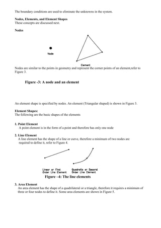 The boundary conditions are used to eliminate the unknowns in the system.
Nodes, Elements, and Element Shapes
These concepts are discussed next.
Nodes
Nodes are similar to the points in geometry and represent the corner points of an element,refer to
Figure 3.
Figure -3: A node and an element
An element shape is specified by nodes. An element (Triangular shaped) is shown in Figure 3.
Element Shapes:
The following are the basic shapes of the elements
1. Point Element
A point element is in the form of a point and therefore has only one node
2. Line Element
A line element has the shape of a line or curve, therefore a minimum of two nodes are
required to define it, refer to Figure 4.
Figure –4: The line elements
3. Area Element
An area element has the shape of a quadrilateral or a triangle, therefore it requires a minimum of
three or four nodes to define it. Some area elements are shown in Figure 5.
 