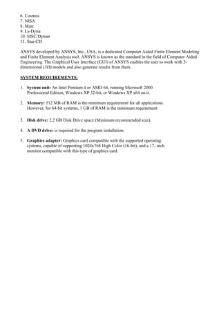 6. Cosmos
7. NISA
8. Marc
9. Ls-Dyna
10. MSC/Dytran
11. Star-CD
ANSYS developed by ANSYS, Inc., USA, is a dedicated Computer Aided Finite Element Modeling
and Finite Element Analysis tool. ANSYS is known as the standard in the field of Computer Aided
Engineering. The Graphical User Interface (GUI) of ANSYS enables the user to work with 3-
dimensional (3D) models and also generate results from them.
SYSTEM REQUIREMENTS:
1. System unit: An Intel Pentium 4 or AMD 64, running Microsoft 2000
Professional Edition, Windows XP 32-bit, or Windows XP x64 on it.
2. Memory: 512 MB of RAM is the minimum requirement for all applications.
However, for 64-bit systems, 1 GB of RAM is the minimum requirement.
3. Disk drive: 2.2 GB Disk Drive space (Minimum recommended size).
4. A DVD drive: is required for the program installation.
5. Graphics adapter: Graphics card compatible with the supported operating
systems, capable of supporting 1024x768 High Color (16-bit), and a 17- inch
monitor compatible with this type of graphics card.
 