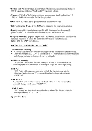 • System unit: An Intel Pentium III or Pentium 4 based workstation running Microsoft
2000 Professional Edition or Windows XP Professional Edition.
• Memory: 256 MB of RAM is the minimum recommended for all applications. 512
MB of RAM is recommended for DMU applications.
• Disk drive: 4 GB Disk Drive space (Minimum recommended size)
• Internal/External drives: A CD-ROM drive is required for program installation.
•Display: A graphic color display compatible with the selected platform-specific
graphic adapter. The minimum recommended monitor size is 17 inches.
•Graphics adapter: A graphics adapter with a 3D OpenGL accelerator is required with
minimum resolution of 1024x768 for Microsoft Windows workstations and
1280 x 1024 for UNIX workstations.
IMPORTANT TERMS AND DEFINITIONS:
Feature-based Modeling
• A feature is defined as the smallest building block that can be modified individually.
• A model created in CATIA V5 is a combination of a number of individual features and
each feature is related to the other directly or indirectly.
Parametric Modeling
The parametric nature of a software package is defined as its ability to use the
Standard properties or parameters in defining the shape and size of a geometry.
CAT Part
CAT Part is a file extension associated with all the files that are created in
Sketcher, Part Design, and Wireframe and Surface Design workbenches of
CATIA V5.
CAT Product
CAT Product is a file extension associated with all the files that are created in
Assembly Design workbench of CATIA V5.
CAT Drawing
CAT Drawing is a file extension associated with all the files that are created in
Drafting workbench of CATIA V5.
Specification Tree
 