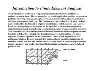 Introduction to Finite Element Analysis
The finite element method is a computational scheme to solve field problems in
engineering and science. The technique has very wide application, and has been used on
problems involving stress analysis, fluid mechanics, heat transfer, diffusion, vibrations,
electrical and magnetic fields, etc. The fundamental concept involves dividing the body
under study into a finite number of pieces (subdomains) called elements (see Figure).
Particular assumptions are then made on the variation of the unknown dependent
variable(s) across each element using so-called interpolation or approximation functions.
This approximated variation is quantified in terms of solution values at special element
locations called nodes. Through this discretization process, the method sets up an
algebraic system of equations for unknown nodal values which approximate the
continuous solution. Because element size, shape and approximating scheme can be
varied to suit the problem, the method can accurately simulate solutions to problems of
complex geometry and loading and thus this technique has become a very useful and
practical tool.
 