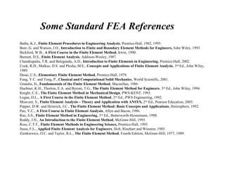 Some Standard FEA References
Bathe, K.J., Finite Element Procedures in Engineering Analysis, Prentice-Hall, 1982, 1995.
Beer, G. and Watson, J.O., Introduction to Finite and Boundary Element Methods for Engineers, John Wiley, 1993
Bickford, W.B., A First Course in the Finite Element Method, Irwin, 1990.
Burnett, D.S., Finite Element Analysis, Addison-Wesley, 1987.
Chandrupatla, T.R. and Belegundu, A.D., Introduction to Finite Elements in Engineering, Prentice-Hall, 2002.
Cook, R.D., Malkus, D.S. and Plesha, M.E., Concepts and Applications of Finite Element Analysis, 3rd
Ed., John Wiley,
1989.
Desai, C.S., Elementary Finite Element Method, Prentice-Hall, 1979.
Fung, Y.C. and Tong, P., Classical and Computational Solid Mechanics, World Scientific, 2001.
Grandin, H., Fundamentals of the Finite Element Method, Macmillan, 1986.
Huebner, K.H., Thorton, E.A. and Byrom, T.G., The Finite Element Method for Engineers, 3rd
Ed., John Wiley, 1994.
Knight, C.E., The Finite Element Method in Mechanical Design, PWS-KENT, 1993.
Logan, D.L., A First Course in the Finite Element Method, 2nd
Ed., PWS Engineering, 1992.
Moaveni, S., Finite Element Analysis – Theory and Application with ANSYS, 2nd
Ed., Pearson Education, 2003.
Pepper, D.W. and Heinrich, J.C., The Finite Element Method: Basic Concepts and Applications, Hemisphere, 1992.
Pao, Y.C., A First Course in Finite Element Analysis, Allyn and Bacon, 1986.
Rao, S.S., Finite Element Method in Engineering, 3rd
Ed., Butterworth-Heinemann, 1998.
Reddy, J.N., An Introduction to the Finite Element Method, McGraw-Hill, 1993.
Ross, C.T.F., Finite Element Methods in Engineering Science, Prentice-Hall, 1993.
Stasa, F.L., Applied Finite Element Analysis for Engineers, Holt, Rinehart and Winston, 1985.
Zienkiewicz, O.C. and Taylor, R.L., The Finite Element Method, Fourth Edition, McGraw-Hill, 1977, 1989.
 