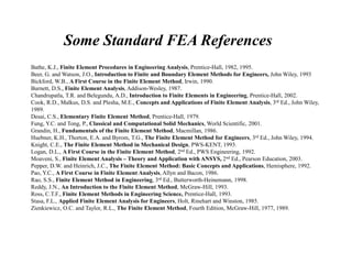 Some Standard FEA References
Bathe, K.J., Finite Element Procedures in Engineering Analysis, Prentice-Hall, 1982, 1995.
Beer, G. and Watson, J.O., Introduction to Finite and Boundary Element Methods for Engineers, John Wiley, 1993
Bickford, W.B., A First Course in the Finite Element Method, Irwin, 1990.
Burnett, D.S., Finite Element Analysis, Addison-Wesley, 1987.
Chandrupatla, T.R. and Belegundu, A.D., Introduction to Finite Elements in Engineering, Prentice-Hall, 2002.
Cook, R.D., Malkus, D.S. and Plesha, M.E., Concepts and Applications of Finite Element Analysis, 3rd Ed., John Wiley,
1989.
Desai, C.S., Elementary Finite Element Method, Prentice-Hall, 1979.
Fung, Y.C. and Tong, P., Classical and Computational Solid Mechanics, World Scientific, 2001.
Grandin, H., Fundamentals of the Finite Element Method, Macmillan, 1986.
Huebner, K.H., Thorton, E.A. and Byrom, T.G., The Finite Element Method for Engineers, 3rd Ed., John Wiley, 1994.
Knight, C.E., The Finite Element Method in Mechanical Design, PWS-KENT, 1993.
Logan, D.L., A First Course in the Finite Element Method, 2nd Ed., PWS Engineering, 1992.
Moaveni, S., Finite Element Analysis – Theory and Application with ANSYS, 2nd Ed., Pearson Education, 2003.
Pepper, D.W. and Heinrich, J.C., The Finite Element Method: Basic Concepts and Applications, Hemisphere, 1992.
Pao, Y.C., A First Course in Finite Element Analysis, Allyn and Bacon, 1986.
Rao, S.S., Finite Element Method in Engineering, 3rd Ed., Butterworth-Heinemann, 1998.
Reddy, J.N., An Introduction to the Finite Element Method, McGraw-Hill, 1993.
Ross, C.T.F., Finite Element Methods in Engineering Science, Prentice-Hall, 1993.
Stasa, F.L., Applied Finite Element Analysis for Engineers, Holt, Rinehart and Winston, 1985.
Zienkiewicz, O.C. and Taylor, R.L., The Finite Element Method, Fourth Edition, McGraw-Hill, 1977, 1989.
 