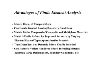 Advantages of Finite Element Analysis
- Models Bodies of Complex Shape
- Can Handle General Loading/Boundary Conditions
- Models Bodies Composed of Composite and Multiphase Materials
- Model is Easily Refined for Improved Accuracy by Varying
Element Size and Type (Approximation Scheme)
- Time Dependent and Dynamic Effects Can Be Included
- Can Handle a Variety Nonlinear Effects Including Material
Behavior, Large Deformations, Boundary Conditions, Etc.
 