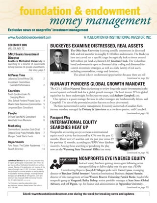 DECEMBER 2009                                                 BUCKEYES EXAMINE DISTRESSED, REAL ASSETS
VOL. XII, NO. 12
                                                                                 The Ohio State University is eyeing possible investments in distressed
SMU Seeks Investment                                                             debt and real assets for its roughly $1.8 billion endowment. The Buckeyes
Director                                                                         have not carved out a specific target but typically look to invest around
Southern Methodist University is                                                 $20 million per fund, explained CIO Jonathan Hook. The Columbus-
searching for a director of investments                                          based endowment is open to distressed debt trading and distressed-for-
to help oversee its private investments.                                         control investment strategies, as well as a wide variety of real assets,
                       See story, page 2                                         including commodities, energy and farmland.
                                                                Jonathan Hook
At Press Time                                                                       The school is keen on distressed opportunities because there are still
Lebanese School Hires CIO                                2                                                                           (continued on page 16)
Investment Committees
  Overrate Performance                                   2    NUNAVUT PONDERS GLOBAL GROWTH MANDATE
                                                              The C$1.1 billion Nunavut Trust is planning to review long-only equity investments in the
Searches                                                      second quarter and could look for a global growth manager. The fund invests 21% in global
South Carolina Looks To                                       equity but has been underweight for the past two years, said Andrew Campbell, ceo.
  Emerging Marts                                         4
                                                                 One option is a quant manager because its other managers are fundamentally driven, said
Ohio School Ponders Private Equity                       4
                                                              Campbell. The size of the potential mandate has not yet been determined.
Miami Dade Examines Commodities                          5
                                                                 The fund is interested in active management. It recently converted a Canadian fixed-
Longwood Eyes Consultant                                 5
                                                              income mandate managed by Doherty & Associates to active from passive, said Campbell.
People                                                                                                                               (continued on page 16)
EnTrust Taps NEPC Consultant                             6    Passport Play
Westfield Hires Marketer                                 6
                                                              INTERNATIONAL EQUITY
Marketing
Commonfund Launches Cash Strat                           7
                                                              SEARCHES HEAT UP
Ottawa Shop Preps Portable Alpha                         7    Nonprofits are turning an eye overseas as international
Morgan Creek Starts Funds                                8    equity search activity has increased by 42% over the past 12
                                                              months. There were 27 searches over the past year versus 19
Departments                                                   for previous 12 months, according to FEMM sister database
Fund Focus: The Culver Academies 11                           iisearches. Among those searching or pondering the play
Search Directory                 14                           now are the Wyoming State Treasurer’s Office (see story,
                                                                                                                                     (continued on page 16)


COPYRIGHT NOTICE: No part of this publication may
                                                                                        NONPROFITS EYE INDEXED EQUITY
be copied, photocopied or duplicated in any form or by                                   Indexed equity has been gaining steam again following active
any means without Institutional Investor’s prior written
consent. Copying of this publication is in violation of the                              managers failing to deliver alpha over the past year. FEMM
Federal Copyright Law (17 USC 101 et seq.). Violators
may be subject to criminal penalties as well as liability
                                                                         Contributing Reporter Joseph D’Allegro spoke with Carter Lyons, managing
for substantial monetary damages, including statutory         director of Barclays Global Investors’ Americas Institutional Business; Anjum Hussain,
damages up to $100,000 per infringement, costs and
attorney’s fees. Copyright 2009 Institutional Investor,       director of risk management at Case Western Reserve University; Patrick Burke, head of the
Inc. All rights reserved. ISSN # 1529-2355                    nonprofit group at Vanguard; Bailey Bishop, senior portfolio manager at State Street Global
For information regarding subscription rates
and electronic licenses, please contact Dan Lalor at
                                                              Advisors; and Jeff Pippin, v.p. for finance and administration at Pepperdine University.
(212) 224-3045.                                                                                                                      (continued on page 12)

                       Check www.foundationendowment.com during the week for breaking news and updates
 