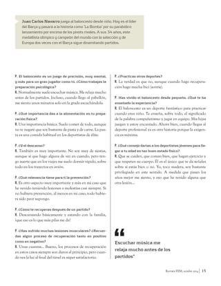 Revista FEM, octubre 2014 15 
Juan Carlos Navarro juega al baloncesto desde niño. Hoy es el líder 
del Barça y pasará a la historia como ‘La Bomba’ por su parabólico 
lanzamiento por encima de los pivots rivales. A sus 34 años, este 
medallista olímpico y campeón del mundo con la selección y de 
Europa dos veces con el Barça sigue dinamitando partidos. 
P. El baloncesto es un juego de precisión, muy mental, 
y más para un gran jugador como tú. ¿Cómo trabajas la 
preparación psicológica? 
R. Normalmente suelo escuchar música. Me relaja mucho 
antes de los partidos. Incluso, cuando llego al pabellón, 
me siento unos minutos solo en la grada escuchándola. 
P. ¿Qué importancia das a la alimentación en tu prepa-ración 
física? 
R. Una importancia básica. Suelo comer de todo, aunque 
no te negaré que soy bastante de pasta y de carne. La pas-ta 
es una comida habitual en los deportistas de élite. 
P. ¿Y el descanso? 
R. También es muy importante. No soy muy de siestas, 
aunque sí que hago alguna de vez en cuando, pero ten-go 
suerte que en los viajes me suelo dormir rápido, sobre 
todo en los trayectos en avión. 
P. ¿Qué relevancia tiene para ti la prevención? 
R. Es otro aspecto muy importante y más en mi caso que 
he venido teniendo lesiones o molestias casi siempre. Si 
no hubiera prevención, al menos en mi caso, todo hubie-ra 
sido peor supongo. 
P. ¿Cómo te recuperas después de un partido? 
R. Descansando básicamente y estando con la familia, 
¡que eso es lo que más pilas me da! 
P. ¿Has sufrido muchas lesiones musculares? ¿Recuer-das 
algún proceso de recuperación tanto en positivo 
como en negativo? 
R. Unas cuantas… Bueno, los procesos de recuperación 
en estos casos siempre son duros al principio, pero cuan-do 
ves la luz al final del túnel es súper satisfactorio. 
P. ¿Practicas otros deportes? 
R. La verdad es que no, aunque cuando hago recupera-ción 
hago mucha bici (sonríe). 
P. Has vivido el baloncesto desde pequeño. ¿Qué te ha 
enseñado la experiencia? 
R. El baloncesto es un deporte fantástico para practicar 
cuando eres niño. Te enseña, sobre todo, el significado 
de la palabra compañerismo y jugar en equipo. Mis hijas 
juegan y estoy encantado. Ahora bien, cuando llegas al 
deporte profesional ya es otra historia porque la exigen-cia 
es máxima. 
P. ¿Qué consejo darías a los deportistas jóvenes para lle-gar 
a tu edad en tan buen estado físico? 
R. Que se cuiden, que coman bien, que hagan ejercicio y 
que respeten su cuerpo. Él es el único que te da señales 
sobre si estás bien o no. Yo, toco madera, soy bastante 
privilegiado en este sentido. A medida que pasan los 
años mejor me siento, y eso que he tenido alguna que 
otra lesión… 
Escuchar música me 
relaja mucho antes de los 
partidos” 
 