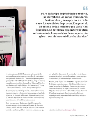 Para cada tipo de profesión o deporte, 
se identifican las zonas musculares 
‘lesionables’ y se explican, en cada 
caso, los ejercicios de prevención general. 
En el caso de las lesiones que ya se han 
producido, se detallará el plan terapéutico 
recomendado, los ejercicios de recuperación 
y los tratamientos médicos habituales” 
Revista FEM, octubre 2014 31 
y fisioterapeutas del FC Barcelona, quienes serán los 
encargados de mostrar estos protocolos de prevención y 
recuperación del músculo. De momento ya han partici-pado 
en los vídeos Marc Bartra (fútbol), Sergio Lozano y 
Álex Constantino (fútbol sala), Brad Oleson y Nick Spi-res 
(baloncesto), Jordi Gabarra (hockey patines), Víctor 
Tomàs (balonmano) y Vicenç Rizo (fisioterapeuta). 
Las imágenes mostrarán por un lado la fase final del tra-tamiento 
o punto culminante, ya que esta es la fase la di-ferencial 
en función del deporte (fase de readaptación), 
y por otro el período de prevención: los estiramientos y 
calentamiento de los diferentes músculos. 
Esta nueva sección dará acceso al público general a 
consultar protocolos propios del deporte de élite y del 
ámbito laboral. De este modo, la renovada web del FEM 
contribuye a hacer públicos avances y conclusiones que 
son aplicables al conjunto de la sociedad y contribuyen 
al avance científico, aportando mejoras a la prevención, 
el diagnóstico, el tratamiento y la rehabilitación. 
Además, en la página web del FEM se seguirán publican-do 
útiles consejos tanto para el ámbito cotidiano como 
para el laboral; actividades del Forum; publicaciones 
como este magazine en papel (descargable en formato 
Pdf) o las últimas noticias sobre el MuscleTech Network 
Workshop, grupo de trabajo internacional permite 
poner en común avances en biología celular, genética e 
ingeniería de tejidos. 
Más información: www.fem.egarsat.es 
 