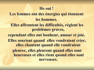 He oui !  Les femmes ont des énergies qui étonnent  les hommes.  Elles affrontent les difficultés, règlent les problèmes graves,  cependant elles ont bonheur, amour et joie.  Elles sourient quand  elles voudraient crier, elles chantent quand elle voudraient  pleurer, elles pleurent quand elles sont heureuses et elles rient quand elles sont nerveuses.  