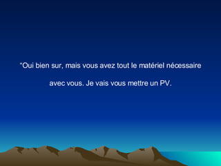 “ Oui bien sur, mais vous avez tout le matériel nécessaire avec vous. Je vais vous mettre un PV. 