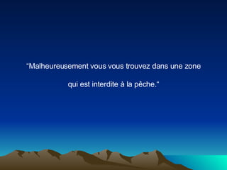 “ Malheureusement vous vous trouvez dans une zone qui est interdite à la pêche.“ 