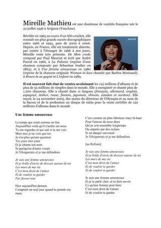 Mireille Mathieu est une chanteuse de variétés française née le
      22 juillet 1946 à Avignon (Vaucluse).

      Révélée en 1965 au cours d’un télé-crochet, elle
      connaît ses plus grands succès discographiques
      entre 1966 et 1995, puis de 2002 à 2006.
      Depuis, en France, elle est totalement absente,
      par contre à l'étranger de 1966 à nos jours,
      Mireille reste très présente. De Mon credo
      composé par Paul Mauriat et écrit par André
      Pascal en 1966, à La Paloma (reprise d'une
      chanson composée par Sebastian Iradier en
      1863), et à Une femme amoureuse en 1980
      (reprise de la chanson originale Woman in love chantée par Barbra Streisand),
      à Bravo tu as gagné et L'enfant en 1989.

      Il est souvent fait état de ventes avoisinant les 125 millions d'albums et de
      plus de 55 millions de simples dans le monde. Elle a enregistré et chanté plus de
      1.200 chansons. Elle a chanté dans 11 langues (français, allemand, anglais,
      espagnol, italien, russe, finnois, japonais, chinois, catalan et occitan). Elle
      reçoit, le 24 novembre 2005, des mains du directeur de l'Olympia et au nom de
      la Sacem et de la profession un disque de rubis pour la vente certifiée de 122
      millions d'albums dans le monde

Une femme amoureuse
                                                 C'est comme un plan fabuleux tracé là-haut
Le temps qui court comme un fou                  Pour l'amour de nous deux
Aujourd'hui voilà qu'il s'arrête sur nous        Qu'on soit ensemble longtemps
Tu me regardes et qui sait si tu me vois         Ou séparés par des océans
Mais moi je ne vois que toi                      Si un danger survenait
Je n'ai plus qu'une question                     Je l'éloignerais et je me défendrais
Tes yeux mes yeux
Et je chante ton nom                             [au Refrain]
Si quelqu'un d'autre venait
Je l'éloignerais et je me défendrais             Je suis une femme amoureuse
                                                 Et je brûle d'envie de dresser autour de toi
Je suis une femme amoureuse                      Les murs de ma vie
Et je brûle d'envie de dresser autour de toi     C'est mon droit de t'aimer
Les murs de ma vie                               Et de vouloir te garder
C'est mon droit de t'aimer                       Et de vouloir te garder
Et de vouloir te garder
Par dessus tout                                  Je suis une femme amoureuse
                                                 Et je te parle clair, et tu dois savoir
Hier aujourd'hui demain                          Ce qu'une femme peut faire
Comptent un seul jour quand tu prends ma         C'est mon droit de t'aimer
main                                             Et de vouloir te garder
 