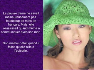 La pauvre dame ne savait malheureusement pas  beaucoup de mots en français. Mais, elle réussissait quand même à communiquer avec son mari. Son malheur était quand il fallait qu’elle aille à l’épicerie. 