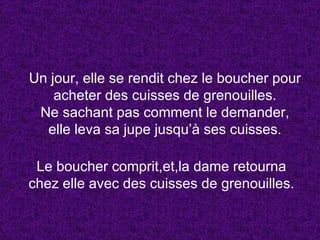 Un jour, elle se rendit chez le boucher pour acheter des cuisses de grenouilles. Ne sachant pas comment le demander, elle leva sa jupe jusqu’à ses cuisses. Le boucher comprit,et,la dame retourna chez elle avec des cuisses de grenouilles. 