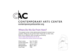 contemporaryartscenter . org Where Do We Go From Here? This speaker series invites global game-changers to answer one question: Where do we go from here? There are no other rules. Each one is different, each one gets you thinking.  This is what contemporary art can do. This is where the curious come out to play. Dhani Jones Nov 19, 2010 Andrew Maynard Dec 11, 2010 Femme Den Jan 24, 2011 Michael Edson Mar 7, 2011 Paul Polak TBD 