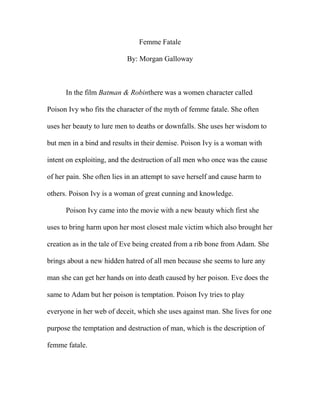 Femme Fatale

                            By: Morgan Galloway



      In the film Batman & Robinthere was a women character called

Poison Ivy who fits the character of the myth of femme fatale. She often

uses her beauty to lure men to deaths or downfalls. She uses her wisdom to

but men in a bind and results in their demise. Poison Ivy is a woman with

intent on exploiting, and the destruction of all men who once was the cause

of her pain. She often lies in an attempt to save herself and cause harm to

others. Poison Ivy is a woman of great cunning and knowledge.

      Poison Ivy came into the movie with a new beauty which first she

uses to bring harm upon her most closest male victim which also brought her

creation as in the tale of Eve being created from a rib bone from Adam. She

brings about a new hidden hatred of all men because she seems to lure any

man she can get her hands on into death caused by her poison. Eve does the

same to Adam but her poison is temptation. Poison Ivy tries to play

everyone in her web of deceit, which she uses against man. She lives for one

purpose the temptation and destruction of man, which is the description of

femme fatale.
 