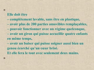 « Elle doit être  – complètement lavable, sans être en plastique,  – avoir plus de 200 parties amovibles remplaçables,  – pouvoir fonctionner avec un régime quelconque,  – avoir un giron qui puisse accueillir quatre enfants en même temps, – avoir un baiser qui puisse soigner aussi bien un genou écorché qu’un cœur brisé. Et elle fera le tout avec seulement deux mains.   » 