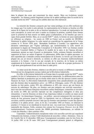 MAYER Ariane 2 Conférence de D. Colon
MONASSE Hélène Histoire
PETITDEMANGE Emmanuelle Séance 11
dans la plupart des actes qui concernent les deux mariés. Mais ces évolutions restent
marginales : les femmes restent largement exclues de la sphère publique dans la société de la
seconde moitié du XIXème
siècle qui les célèbre dans leur rôle matriarcal.
La minorité des femmes consacrée par leur statut juridique est en effet renforcée par
les images que l’on exalte à cette période. La représentation de la femme se focalise en effet
autour de la figure de la mère et de sa fonction reproductrice. La mode est représentative de
cette conception: le corset sert ainsi à mettre en évidence la poitrine, symbole d'une femme
ayant le potentiel de bien nourrir ses bébés grâce à l'allaitement, et les hanches qui sont le
signe d'une grande fertilité. Mais, en ce second XIXème
siècle, la femme est aussi représentée
en référence au religieux : les soeurs en 1880 en France sont au nombre de 200 000 et
féminisent la sphère religieuse. Le culte marial est exacerbé par les apparitions de la Vierge
comme le 11 février 1858, pour Bernadette Soubirous à Lourdes. Les apparitions sont
déclarées authentiques par l’Eglise catholique, qui institutionnalise le culte marial en
proclamant le dogme de l’Immaculée Conception le 8 décembre 1854. Les femmes restent
donc pour l’essentiel fidèles à l’Eglise et le modèle de la mère et de l’épouse dévouée,
notamment, permet au mari d’asseoir sa domination. Enfin, certaines femmes travaillent et
rapportent au foyer un salaire d’appoint. Ce phénomène, diffus dans la sphère paysanne, ne
doit cependant pas s’entendre comme émancipateur de la femme. Le travail, qui reste dans la
plupart des cas un travail à domicile, se ramène en effet aux fonctions traditionnellement
associées à la femme : c’est le cas par exemple de la nourrice, de la bonne ou même
simplement de la femme venant en aide à son mari dans le cadre de sa propre profession. Il
s’agit donc principalement d’une activité dans le cadre privé.
Le statut social des femmes, réduites à un rôle privé et moral, se différencie cependant
fortement par les changements sociaux induits par la Révolution Industrielle.
En effet, la Révolution Industrielle en Europe dans la seconde moitié du XIXème
siècle
conduit à la fois à l’urbanisation et à la concentration industrielle. La différenciation entre les
sphères familiale et productrice qui en résulte réduit alors le rôle des épouses comme soutien
financier du foyer. La Révolution Industrielle marginalise donc paradoxalement une grande
part des femmes dans la population active : en 1890 en Allemagne, seules 12% des femmes
mariées en font partie, contre 50% des célibataires et 40% des veuves qui ont besoin de
moyens de subsistance. De plus, ces femmes sont peu intégrées aux activités masculines :
deux tiers des travailleuses françaises travaillent comme domestiques, couturières et ouvrières
du textile en 1880, des activités reposant sur des compétences ménagères et donc peu
rémunérées. L’activité féminine est donc d’une importance réduite et confère un statut social
marginalisé : les domestiques françaises – un million - peuvent notamment être renvoyées en
raison de leur grossesse jusqu’en 1909. La législation, tout en s’efforçant de protéger les
ouvrières, renforce pourtant souvent l’idée que les femmes sont destinées à rester des épouses
confinées à la sphère privée : ainsi, la loi du 2 novembre 1892 en France, en réduisant la
journée à 11 heures et en interdisant le travail de nuit, vise avant tout à favoriser la fonction
maternelle des femmes. Enfin, certaines lois comme les Contagious Diseases Acts de 1866
institutionnalisent l’exclusion sociale des 80000 prostituées londoniennes, en tolérant la
« traite des blanches » dans certaines villes.
Cependant, l’industrialisation européenne mène à de nouvelles activités qui requièrent
l’éducation des femmes, et donc l’individualisation de nouvelles « élites » féminines. Ainsi, la
loi Camille Sée le 21 décembre 1880 pour l’enseignement secondaire, puis les lois Ferry du
16 juillet 1881 et du 28 mars 1882 pour l’enseignement primaire gratuit et obligatoire,
 