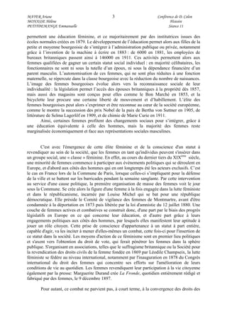 MAYER Ariane 3 Conférence de D. Colon
MONASSE Hélène Histoire
PETITDEMANGE Emmanuelle Séance 11
permettent une éducation féminine, et ce majoritairement par des institutrices issues des
écoles normales créées en 1879. Le développement de l’éducation permet alors aux filles de la
petite et moyenne bourgeoisie de s’intégrer à l’administration publique ou privée, notamment
grâce à l’invention de la machine à écrire en 1883 : de 6000 en 1881, les employées de
bureaux britanniques passent ainsi à 146000 en 1911. Ces activités permettent alors aux
femmes qualifiées de gagner un certain statut social individuel : en majorité célibataires, les
fonctionnaires ne sont ni sous la tutelle d’un époux, ni sous la dépendance financière d’un
parent masculin. L’autonomisation de ces femmes, qui ne sont plus réduites à une fonction
maternelle, se répercute dans la classe bourgeoise avec la réduction du nombre de naissances.
L’image des femmes bourgeoises évolue alors vers la reconnaissance sociale de leur
individualité : la législation permet l’accès des épouses britanniques à la propriété dès 1857,
mais aussi des magasins sont conçus pour elles comme le Bon Marché en 1853, et la
bicyclette leur procure une certaine liberté de mouvement et d’habillement. L’élite des
femmes bourgeoises peut alors s’exprimer et être reconnue au cœur de la société européenne,
comme le montre la succession des prix Nobel de la paix de Bertha von Suttner en 1905, de
littérature de Selma Lagerlöf en 1909, et de chimie de Marie Curie en 1911.
Ainsi, certaines femmes profitent des changements sociaux pour s’intégrer, grâce à
une éducation équivalente à celle des hommes, mais la majorité des femmes reste
marginalisée économiquement et face aux représentations sociales masculines.
C'est avec l'émergence de cette élite féminine et de la conscience d'un statut à
revendiquer au sein de la société, que les femmes en tant qu'individus peuvent s'insérer dans
un groupe social, une « classe » féminine. En effet, au cours du dernier tiers du XIXème
siècle,
une minorité de femmes commence à participer aux événements politiques qui se déroulent en
Europe, et d'abord aux côtés des hommes qui en ont longtemps été les acteurs exclusifs. C’est
le cas en France lors de la Commune de Paris, lorsque celles-ci s’impliquent pour la défense
de la ville et se battent sur les barricades pendant la semaine sanglante. Par cette intervention
au service d'une cause politique, la première organisation de masse des femmes voit le jour
sous la Commune. Se crée alors la figure d'une femme à la fois engagée dans la lutte féministe
et dans le républicanisme, incarnée par Louise Michel qui se bat pour une république
démocratique. Elle préside le Comité de vigilance des femmes de Montmartre, avant d'être
condamnée à la déportation en 1873 puis libérée par la loi d'amnistie du 12 juillet 1880. Une
couche de femmes actives et combatives se construit donc, d'une part par le biais des progrès
législatifs en Europe en ce qui concerne leur éducation, et d'autre part grâce à leurs
engagements politiques aux côtés des hommes, par lesquels elles manifestent leur aptitude à
jouer un rôle citoyen. Cette prise de conscience d'appartenance à un statut à part entière,
capable d'agir, va les inciter à mener d'elles-mêmes un combat, cette fois-ci pour l'insertion de
ce statut dans la société. Les moyens d'action de ce féminisme sont en premier lieu politiques
et s'axent vers l'obtention du droit de vote, qui ferait pénétrer les femmes dans la sphère
publique. S'organisant en associations, telles que le suffragisme britannique ou la Société pour
la revendication des droits civils de la femme fondée en 1869 par Léodile Champseix, la lutte
féministe se fédère au niveau international, notamment par l'inauguration en 1878 du Congrès
international du droit des femmes qui concentre ses efforts sur l'amélioration de leurs
conditions de vie au quotidien. Les femmes revendiquent leur participation à la vie citoyenne
également par la presse: Marguerite Durand crée La Fronde, quotidien entièrement rédigé et
fabriqué par des femmes, le 9 décembre 1897.
Pour autant, ce combat ne parvient pas, à court terme, à la convergence des droits des
 