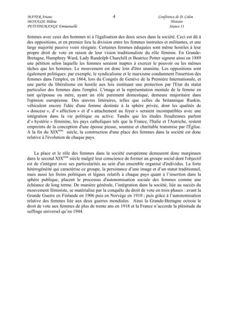MAYER Ariane 4 Conférence de D. Colon
MONASSE Hélène Histoire
PETITDEMANGE Emmanuelle Séance 11
femmes avec ceux des hommes ni à l'égalisation des deux sexes dans la société. Ceci est dû à
des oppositions, et en premier lieu la division entre les femmes instruites et militantes, et une
large majorité passive voire résignée. Certaines femmes éduquées sont même hostiles à leur
propre droit de vote en raison de leur vision traditionaliste du rôle féminin. En Grande-
Bretagne, Humphrey Ward, Lady Randolph Churchill et Beatrice Potter signent ainsi en 1889
une pétition selon laquelle les femmes seraient inaptes à exercer le pouvoir ou les mêmes
tâches que les hommes. Le mouvement est donc loin d'être unanime. Les oppositions sont
également politiques: par exemple, le syndicalisme et le marxisme condamnent l'insertion des
femmes dans l'emploi, en 1864, lors du Congrès de Genève de la Première Internationale, et
une partie du libéralisme est hostile aux lois instituant une protection par l'Etat du statut
particulier des femmes dans l'emploi. L'image et la représentation mentale de la femme en
tant qu'épouse ou mère, ayant un rôle purement domestique, demeure majoritaire dans
l'opinion européenne. Des œuvres littéraires, telles que celles du britannique Ruskin,
véhiculent encore l'idée d'une femme destinée à la sphère privée, dont les qualités de
« douceur », d' « affection » et d' « attachement au foyer » seraient incompatibles avec une
intégration dans la vie politique ou active. Tandis que les études freudiennes parlent
d’« hystérie » féminine, les pays catholiques tels que la France, l'Italie et l'Autriche, restent
empreints de la conception d'une épouse pieuse, soumise et charitable transmise par l'Église.
A la fin du XIXème
siècle, la construction d'une place des femmes dans la société est donc
relative à l'évolution de chaque pays.
La place et le rôle des femmes dans la société européenne demeurent donc marginaux
dans le second XIXème
siècle malgré leur conscience de former un groupe social dont l'objectif
est de s'intégrer avec ses particularités au sein d'un ensemble organisé d'individus. La forte
hétérogénéité qui caractérise ce groupe, la persistance d’une image et d’un statut traditionnel,
mais aussi les freins politiques et légaux relatifs à chaque pays quant à l’insertion dans la
sphère publique, placent le processus d'autonomisation sociale des femmes comme une
échéance de long terme. De manière générale, l’intégration dans la société, liée au succès du
mouvement féministe, se matérialise par la conquête du droit de vote en trois phases : avant la
Grande Guerre en Finlande en 1906 puis en Norvège en 1910 ; puis grâce à l’autonomisation
relative des femmes liée aux deux guerres mondiales. Ainsi la Grande-Bretagne octroie le
droit de vote aux femmes de plus de trente ans en 1918 et la France n’accorde la plénitude du
suffrage universel qu’en 1944.
 
