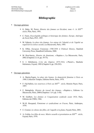 MAYER Ariane 5 Conférence de D. Colon
MONASSE Hélène Histoire
PETITDEMANGE Emmanuelle Séance 11
Bibliographie
Ouvrages généraux
G. Duby, M. Perrot, Histoire des femmes en Occident, tome 4 : le XIXème
siècle, Plon, Paris, 1991.
C. Faure, Encyclopédie politique et historique des femmes, Europe, Amérique
du Nord, Paris, PUF, 1997.
M. Ephesia, La place des femmes. Les enjeux de l’identité et de l’égalité au
regard de la science sociale, La Découverte, Paris, 1995.
K. Offen, European Feminisms 1700-1950 A Political History, Stanford
University Press, Standford California, 2000.
M. Riot-Sarcey, Histoire du féminisme, « Repères », La Découverte, Paris,
2002 (Chapitres 2 à 4, pp. 39-75).
E. J. Hobsbawm, L’ère des Empires 1875-1914, « Pluriel », Hachette
littératures, Fayard, 1989 (Chapitre 8, pp. 250-283).
Ouvrages spécialisés
A. Martin-Fugier, La place des bonnes, la domesticité féminine à Paris en
1900, Collection Tempus, Editions Perrin, Paris, 1979.
F. Faÿ-Sallois, Les nourrices à Paris au XIXème
siècle, Histoire Payot, Paris,
1997.
F. Battagliola, Histoire du travail des femmes, « Repères », Editions La
Découverte, Paris, 2000 (Chapitres 1 à 4, pp. 3-58).
M. Guilbert, Les femmes et l’organisation syndicale avant 1914, Paris,
Editions du CNRS, 1966.
M.-H. Hocquard, Féminisme et syndicalisme en Fracne, Paris, Anthropos,
1978.
C. Cosnier, Le silence des filles, de l’aiguille à la plume, Fayard, Paris, 2001.
A. Corbin, Les filles de noce. Misère sexuelle et prostitution au XIXème
siècle,
Fayard, Paris, 1978.
 