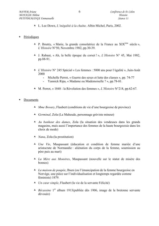 MAYER Ariane 6 Conférence de D. Colon
MONASSE Hélène Histoire
PETITDEMANGE Emmanuelle Séance 11
L. Lee Down, L’inégalité à la chaîne, Albin Michel, Paris, 2002.
Périodiques
P. Boutry, « Marie, la grande consolatrice de la France au XIXème
siècle »,
L’Histoire N°50, Novembre 1982, pp.30-39.
J. Rabaut, « Ah, la belle époque du corset ! », L’Histoire N° 45, Mai 1982,
pp.88-91.
L’Histoire N° 245 Spécial « Les femmes : 5000 ans pour l’égalité », Juin-Août
2000
- Michelle Perrot, « Guerre des sexes et lutte des classes », pp. 74-77
- Yannick Ripa, « Madame ou Mademoiselle ? », pp.78-81.
M. Perrot, « 1848 : la Révolution des femmes », L’Histoire N°218, pp.62-67.
Documents
Mme Bovary, Flaubert (conditions de vie d’une bourgeoise de province)
Germinal, Zola (La Maheude, personnage gréviste mineur)
Au bonheur des dames, Zola (la situation des vendeuses dans les grands
magasins, mais aussi l’importance des femmes de la haute bourgeoisie dans les
choix de mode)
Nana, Zola (la prostitution)
Une Vie, Maupassant (éducation et condition de femme mariée d’une
aristocrate de Normandie : aliénation du corps de la femme, soumission au
père puis au mari)
La Mère aux Monstres, Maupassant (nouvelle sur le statut de misère des
bonnes)
La maison de poupée, Ibsen (ou l’émancipation de la femme bourgeoise en
Norvège, une pièce sur l’individualisation et longtemps regardée comme
féministe) 1879.
Un cœur simple, Flaubert (la vie de la servante Félicité)
Bécassine 1er
album 1913(publiée dès 1906, image de la bretonne servante
dévouée)
 