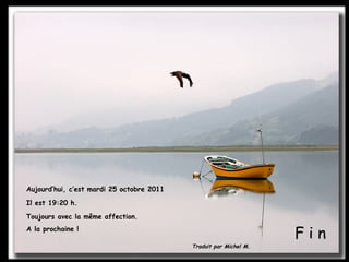 F i n Aujourd’hui, c’est  mardi 25 octobre 2011 Il est  19:20  h. Toujours avec la même affection.  A la prochaine ! Traduit par Michel M. 