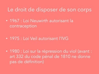 Le droit de disposer de son corps
•  1967 : Loi Neuwirth autorisant la
contraception
•  1975 : Loi Veil autorisant l’IVG
•  1980 : Loi sur la répression du viol (avant :
art 332 du code pénal de 1810 ne donne
pas de définition)
 