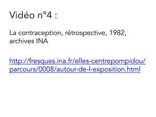 Vidéo n°4 :
La contraception, rétrospective, 1982,
archives INA
http://fresques.ina.fr/elles-centrepompidou/
parcours/0008/autour-de-l-exposition.html
 