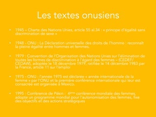 Les textes onusiens
•  1945 – Charte des Nations Unies, article 55 al.34 : « principe d'égalité sans
discrimination de sexe »
•  1948 - ONU : La Déclaration universelle des droits de l'homme : reconnaît
la pleine égalité entre hommes et femmes.
•  1979 : Convention de l’Organisation des Nations Unies sur l’élimination de
toutes les formes de discrimination à l’égard des femmes – (CEDEF/
CEDAW), adoptée le 18 décembre 1979, ratifiée le 14 décembre 1983 par
la France, article 11 sur l‘emploi
•  1975 - ONU : l'année 1975 est déclarée « année internationale de la
femme » par l'ONU et la première conférence internationale qui leur est
consacrée est organisée à Mexico.
•  1995 : Conférence de Pékin : 4ème conférence mondiale des femmes,
adopte un programme mondial pour l’autonomisation des femmes, fixe
des objectifs et des actions stratégiques
 