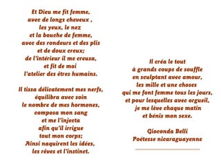 Et Dieu me fit femme,
avec de longs cheveux ,
les yeux, le nez
et la bouche de femme,
avec des rondeurs et des plis
et de doux creux;
de l’intérieur il me creusa,
et fit de moi
l’atelier des êtres humains.
Il tissa délicatement mes nerfs,
équilibra avec soin
le nombre de mes hormones,
composa mon sang
et me l’injecta
afin qu’il irrigue
tout mon corps;
Ainsi naquirent les idées,
les rêves et l’instinct.
Il créa le tout
à grands coups de souffle
en sculptant avec amour,
les mille et une choses
qui me font femme tous les jours,
et pour lesquelles avec orgueil,
je me lève chaque matin
et bénis mon sexe.
Gioconda Belli
Poétesse nicaraguayenne
____________________
 