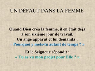 UN DÉFAUT DANS LA FEMME
Quand Dieu créa la femme, il en était déjà
à son sixième jour de travail.
Un ange apparut et lui demanda :
« Pourquoi y mets-tu autant de temps ? »
Et le Seigneur répondit :
« Tu as vu mon projet pour Elle ? »
 