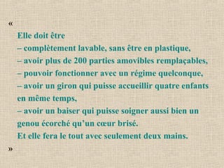 «
Elle doit être
– complètement lavable, sans être en plastique,
– avoir plus de 200 parties amovibles remplaçables,
– pouvoir fonctionner avec un régime quelconque,
– avoir un giron qui puisse accueillir quatre enfants
en même temps,
– avoir un baiser qui puisse soigner aussi bien un
genou écorché qu’un cœur brisé.
Et elle fera le tout avec seulement deux mains.
»
 