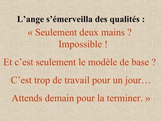 L’ange s’émerveilla des qualités :
« Seulement deux mains ? 
Impossible ! 
Et c’est seulement le modèle de base ? 
C’est trop de travail pour un jour…
Attends demain pour la terminer. »
 