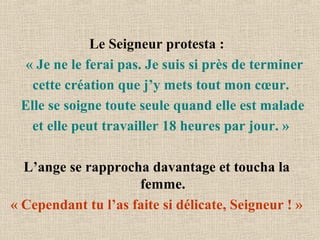 Le Seigneur protesta :
« Je ne le ferai pas. Je suis si près de terminer
cette création que j’y mets tout mon cœur.
Elle se soigne toute seule quand elle est malade
et elle peut travailler 18 heures par jour. »
L’ange se rapprocha davantage et toucha la
femme.
« Cependant tu l’as faite si délicate, Seigneur ! »
 